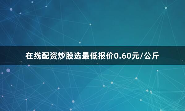 在线配资炒股选最低报价0.60元/公斤