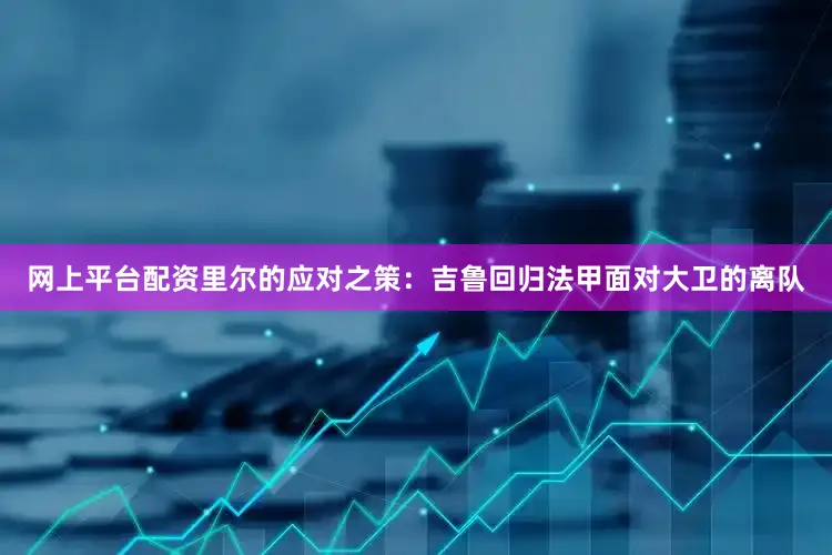 网上平台配资里尔的应对之策：吉鲁回归法甲面对大卫的离队