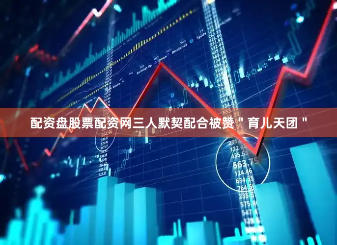 配资盘股票配资网三人默契配合被赞＂育儿天团＂