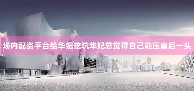 场内配资平台给华妃挖坑华妃总觉得自己能压皇后一头