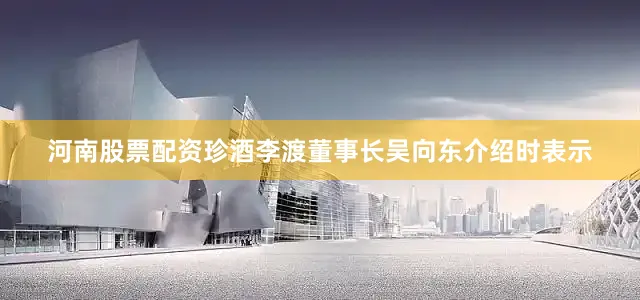 河南股票配资珍酒李渡董事长吴向东介绍时表示