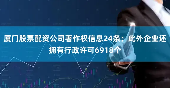 厦门股票配资公司著作权信息24条；此外企业还拥有行政许可6918个