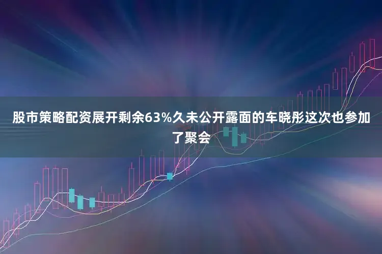 股市策略配资展开剩余63%久未公开露面的车晓彤这次也参加了聚会