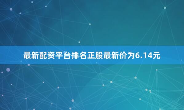 最新配资平台排名正股最新价为6.14元