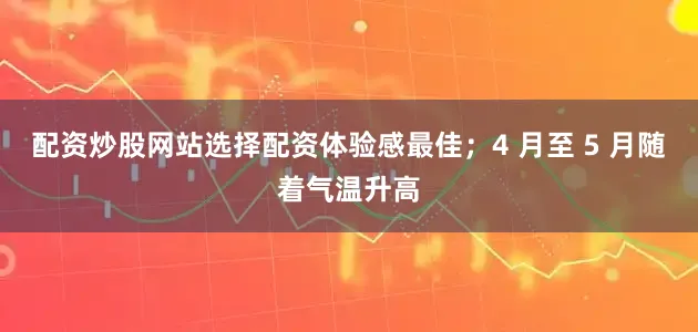 配资炒股网站选择配资体验感最佳；4 月至 5 月随着气温升高