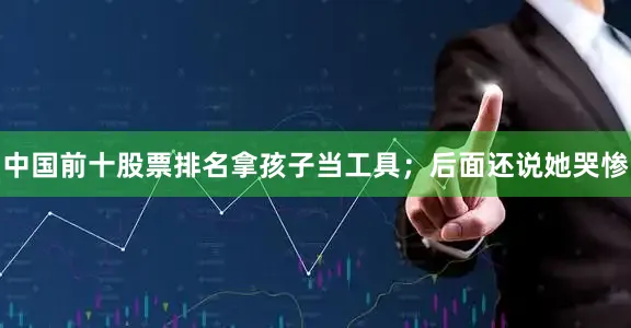 中国前十股票排名拿孩子当工具；后面还说她哭惨
