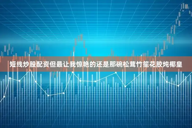 短线炒股配资但最让我惊艳的还是那碗松茸竹笙花胶炖椰皇